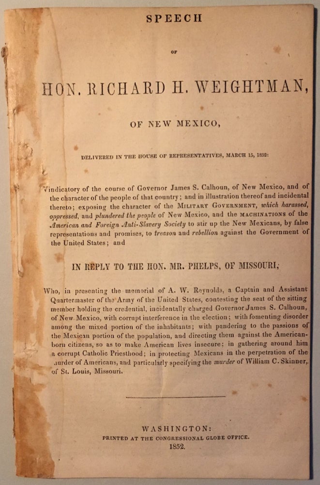 Item #35416 SPEECH OF HON. RICHARD H. WEIGHTMAN, OF NEW MEXICO, DELIVERED IN THE HOUSE OF REPRESENTATIVES, MARCH 15, 1852, VINDICATORY OF THE COURSE OF GOVERNOR JAMES S. CALHOUN, OF NEW MEXICO, AND OF THE CHARACTER OF THE PEOPLE OF THAT COUNTRY; AND IN ILLUSTRATION THEREOF AND INCIDENTAL THERETO; EXPOSING THE CHARACTER OF THE MILITARY GOVERNMENT, WHICH HARASSED, OPPRESSED, AND PLUNDERED THE PEOPLE OF NEW MEXICO, AND THE MACHINATIONS OF THE AMERICAN AND FOREIGN ANTI-SLAVERY SOCIETY TO STIR UP THE NEW MEXICANS, BY FALSE REPRESENTATIONS AND PROMISES, TO TREASON AND REBELLION AGAINST THE GOVERNMENT OF THE UNITED STATES. Richard H. Weightman.