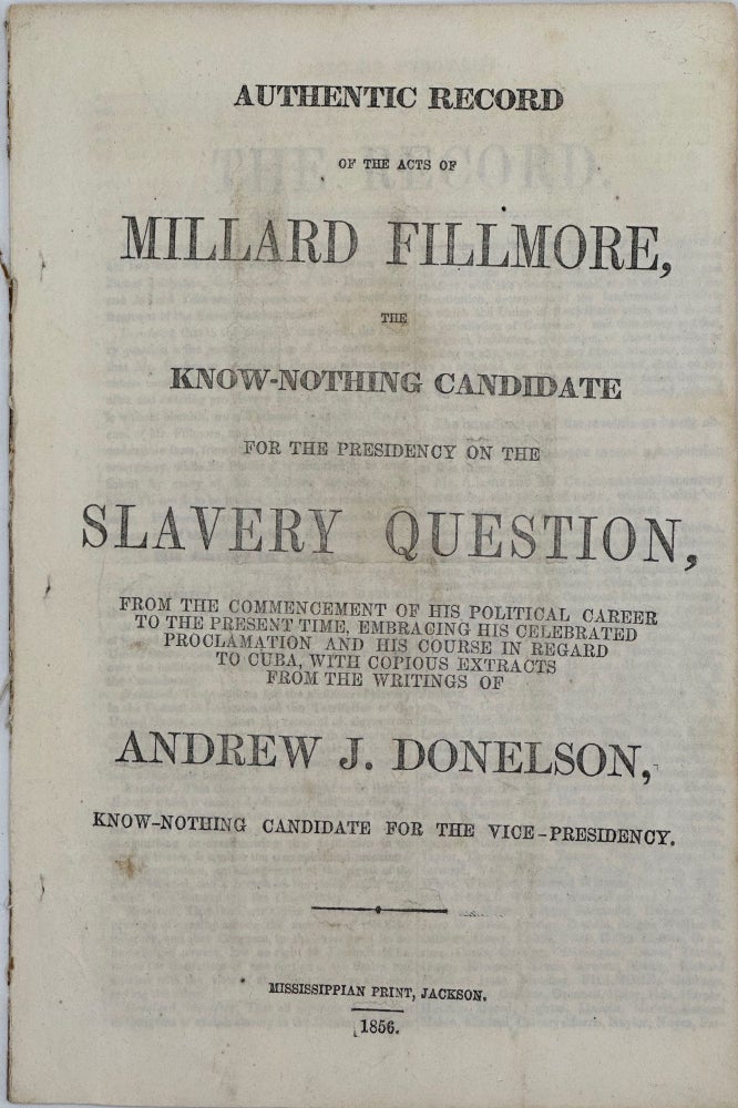 Item #37644 AUTHENTIC RECORD OF THE ACTS OF MILLARD FILLMORE, THE KNOW-NOTHING CANDIDATE FOR THE PRESIDENCY ON THE SLAVERY QUESTION, FROM THE COMMENCEMENT OF HIS POLITICAL CAREER TO THE PRESENT TIME, EMBRACING HIS CELEBRATED PROCLAMATION AND HIS COURSE IN REGARD TO CUBA, WITH COPIOUS EXTRACTS FROM THE WRITINGS OF ANDREW J. DONELSON, KNOW-NOTHING CANDIDATE FOR THE VICE-PRESIDENCY.