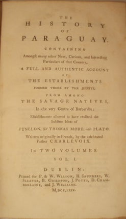 THE HISTORY OF PARAGUAY; CONTAINING AMONGST MANY OTHER NEW, CURIOUS, AND INTERESTING PARTICULARS OF THAT COUNTRY, A FULL AND AUTHENTIC ACCOUNT OF THE ESTABLISHMENTS FORMED THERE BY THE JESUITS, FROM AMONG THE SAVAGE NATIVES, IN THE VERY CENTRE OF BARBARISM: ESTABLISHMENTS ALLOWED TO HAVE REALIZED THE SUBLIME IDEAS OF FENELON, SIR THOMAS MORE, AND PLATO.