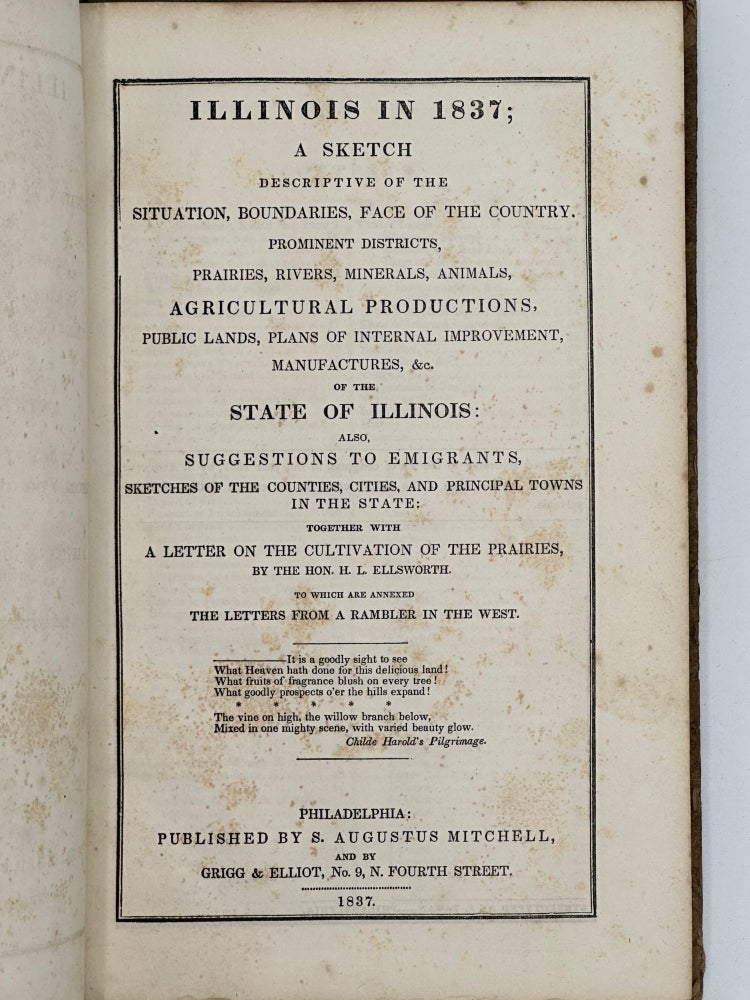 Item #37871 ILLINOIS IN 1837; A SKETCH DESCRIPTIVE OF THE SITUATION, BOUNDARIES, FACE OF THE COUNTRY, PROMINENT DISTRICTS, PRAIRIES, RIVERS, MINERALS, ANIMALS, AGRICULTURAL PRODUCTIONS, PUBLIC LANDS, PLANS OF INTERNAL IMPROVEMENT, MANUFACTURES, &C., OF THE STATE OF ILLINOIS; ALSO, SUGGESTIONS TO EMIGRANTS, SKETCHES OF THE COUNTIES, CITIES, AND PRINCIPAL TOWNS IN THE STATE; TOGETHER WITH A LETTER ON THE CULTIVATION OF THE PRAIRIES BY THE HON. H.L. ELLSWORTH; TO WHICH ARE ANNEXED THE LETTERS FROM A RAMBLER IN THE WEST. S. Augustus Mitchell.