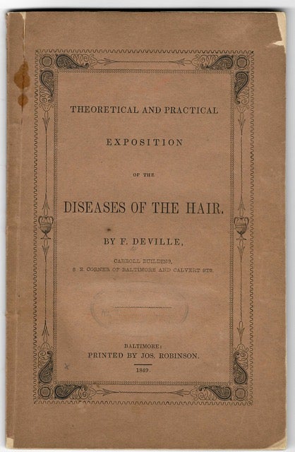 Item #56044 Theoretical and Practical Exposition of the Diseases of the Hair; Contents: Structure of the Hair; Influence of Disease, Moral Emotions, Work, Pleasures, Love, Grossness, on the Hair; Does the Hair of Women Turn White Sooner than that of Men?; Means of Obviating the Falling of the Hair - of Causing It to Grow Again; How to Prevent the Hair from Turning White; Pernicious Effects of Certain Applications; Impropriety of Pulling Out the Hair; Infallible Method of Giving the Hair Any Artificial Color that May Be Desired; Forty-three Receipts for Perfumery, &c. Francis Deville.