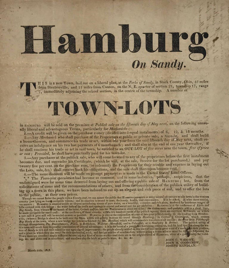 Item #56064 HAMBURG / On Sandy. / This is a new Town, laid out on a liberal plan at the "Forks of Sandy," in Stark County, Ohio, 45 miles / from Steubenville, and 11 from Canton, on the N.E. quarter of section 21, township 17, range / 7, immediately adjoining the school section, in the centre of the township. A number of / TOWN-LOTS / in Hamburg will be sold on the premises at "Publick sale on the fifteenth day of May next," on the following unusu - / ally liberal and advantageous Terms, particularly for 'Mechanicks:" / [followed by 31 lines describing the terms and providing typical promotional information and puffery]. Signed in type "John C. Wright, / John M. Goodenow, / Joseph Handlan. / March 14th, 1815." Town That Never Was, Ohio, Broadside.