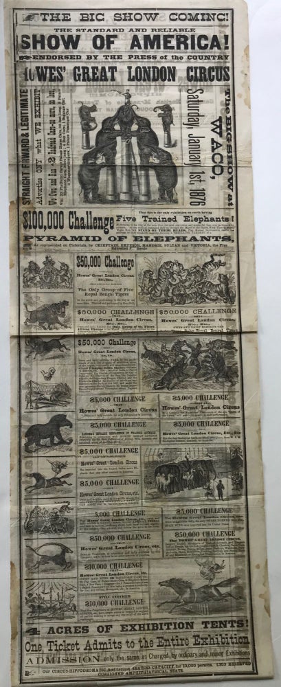 Item #57736 THE BIG SHOW COMING! / THE STANDARD AND RELIABLE / SHOW OF AMERICA! / ENDORSED BY THE PRESS OF THE COUNTRY / HOWES' GREAT LONDON CIRCUS. / THE BIG SHOW AT / WACO, / SATURDAY, JANUARY 1st, 1876./ [followed by 17 panels of text offering cash prizes for various challenges involved with the circus entertainments, 14 wood engraved illustrations of acts and circus animals, and other promotional text; similar material appears on the verso]. Circus.
