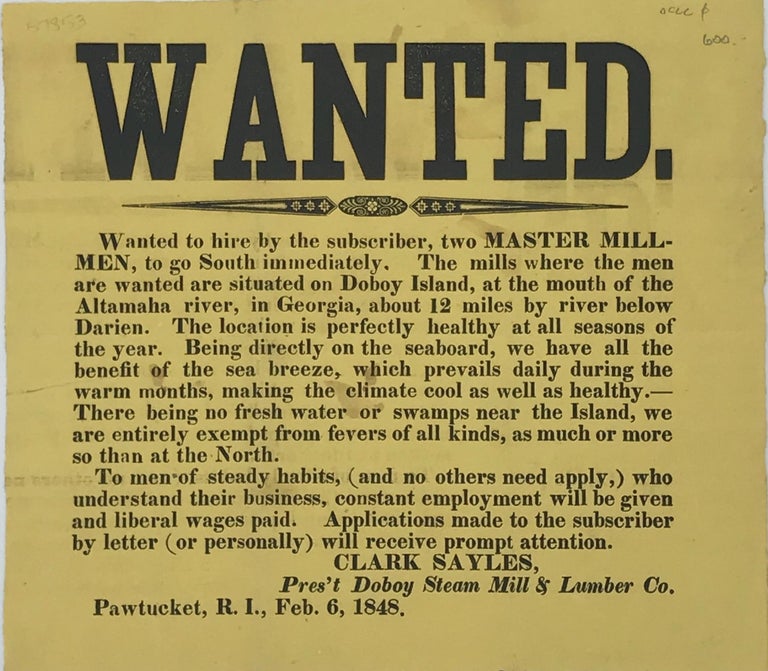 Item #57853 WANTED. / WANTED TO HIRE BY THE SUBSCRIBER, TWO MASTER MILL- / MEN, TO GO SOUTH IMMEDIATELY. THE MILLS WHERE THE MEN / ARE WANTED ARE SITUATED ON DOBOY ISLAND, AT THE MOUTH OF THE / ALTAMAHA RIVER, IN GEORGIA, ABOUT 12 MILES BY RIVER BELOW / DARIEN..../ [followed by 12 more lines further describing the work involved, qualifications, conditions in the area, etc.]. Signed in type at the end "Clark Sayles, / Pres't Doboy Steam Mill & Lumber Co."