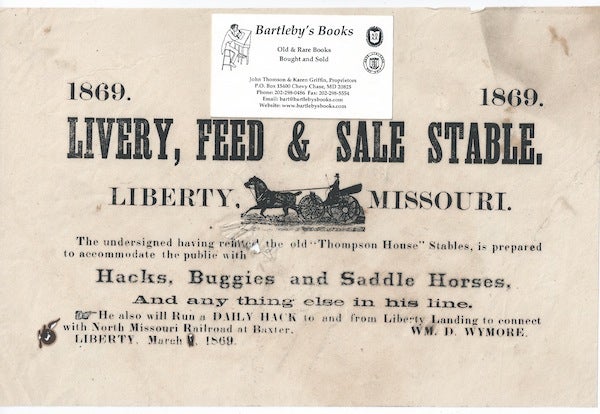 Item #58095 1869, 1869 / LIVERY, FEED & SALE STABLE. / Liberty, [cut of a horse drawn carriage, with driver, 1 1/8 x 2 1/2 inches] Missouri. / The undersigned having refitted the old "Thompson House" Stables, is prepared / to accommodate the public with / Hacks, Buggies and Saddle Horses, / and any thing else in his line. / He will also Run a Daily Hack to and from Liberty Landing to connect / with North Missouri Railroad at Baxter. [complete text]. Signed in type at the end "Wm. D. Wymore. / Liberty, March, 1869."