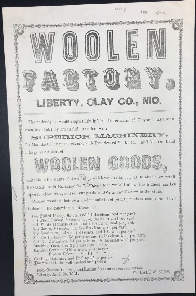 Item #58097 WOOLEN / FACTORY, / LIBERTY, CLAY CO., MO. / The undersigned would respectfully inform the citizens of Clay and adjoining / counties, that they are in full operation, with / Superior Machinery / for Manufacturing purposes, and with Experienced Workmen. And keep on hand / a large assortment of / WOOLEN GOODS, / [followed by 18 lines describing terms for specific woolen manufactures]. Signed in type at the end "W. Dale & Sons. / Liberty, April 26, 1861."