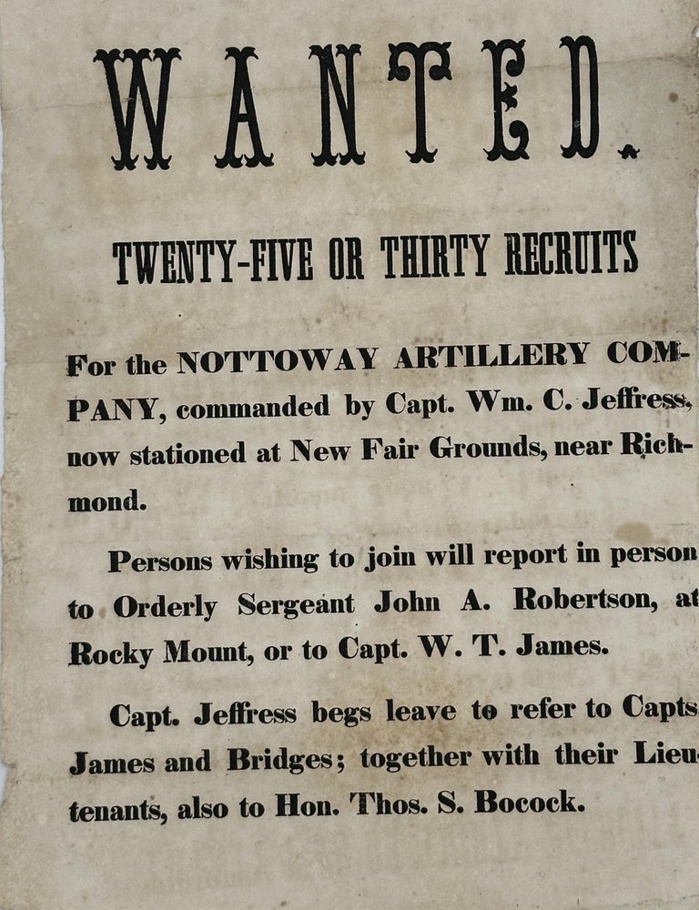 Item #58319 Wanted / Twenty-Five or Thirty Recruits / For the Nottoway Artillery Com- / pany, Commanded by Capt. Wm. C. Jeffres, / Now Stationed at New Fair Grounds, Near Rich- / mond. / Person wishing to join will report in person / to Orderly Sergeant John A. Robertson, at / Rocky Mount, or to Capt. W.T. James. / Capt. Jeffress begs leave to refer to Capts. / James and Bridges; Together with their Lieu- / tenants, also to Hon. Jas. S. Bocock [complete text]