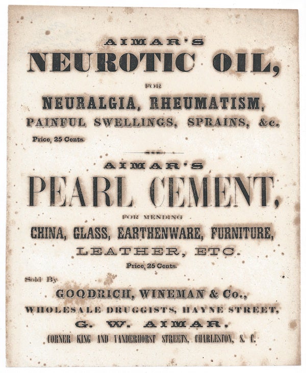 Item #60244 AIMAR'S / NEUROTIC OIL, / FOR / NEURALGIA, RHEUMATISM, / PAINFUL SWELLINGS, SPRAINS, & c. / Price, 25 Cents / AIMAR'S / PEARL CEMENT, / FOR MENDING ' CHINA, GLASS, EARTHENWARE, FURNITURE, / LEATHER, ETC. / Price, 25 Cents. / Sold By / GOODRICH, WINEMAN & CO., / WHOLESALE DRUGGISTS, HAYNE STREET, / G. W. AIMAR, / CORNER KING AND VANDERHOST STREETS, CHARLESTON, S. C. Broadside.