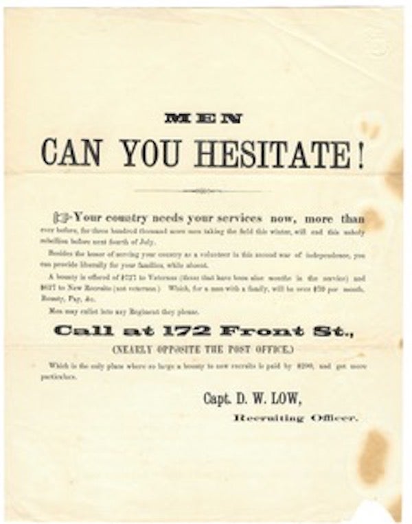 Item #60328 Men can you hesitate! / Your country needs your services now, more than / ever before, for three hundred thousand more men taking the field this winter, will end this unholy rebellion before next Fourth of July. / besides the honor of serving your country as a volunteer in this second war of independeNce, you / can provide liberally for your families, WHILE ABSENT. /A BOUNTY IS OFFERED OF $727 TO VETERANS (those that have been nine months in the service) and / $627 to New Recruits (not veterans.) Which for a man with a family, will be over $70 per month, / Bounty, Pay, &c. / Men may enlist in any regiment they please. / CALL AT 172 Front St., / (nearly opposite the post office,) / Which is the only place where a large bounty for new recruits is paid by $200, and get more / particulars. / Capt. D. W. LOW / Recruiting Officer.