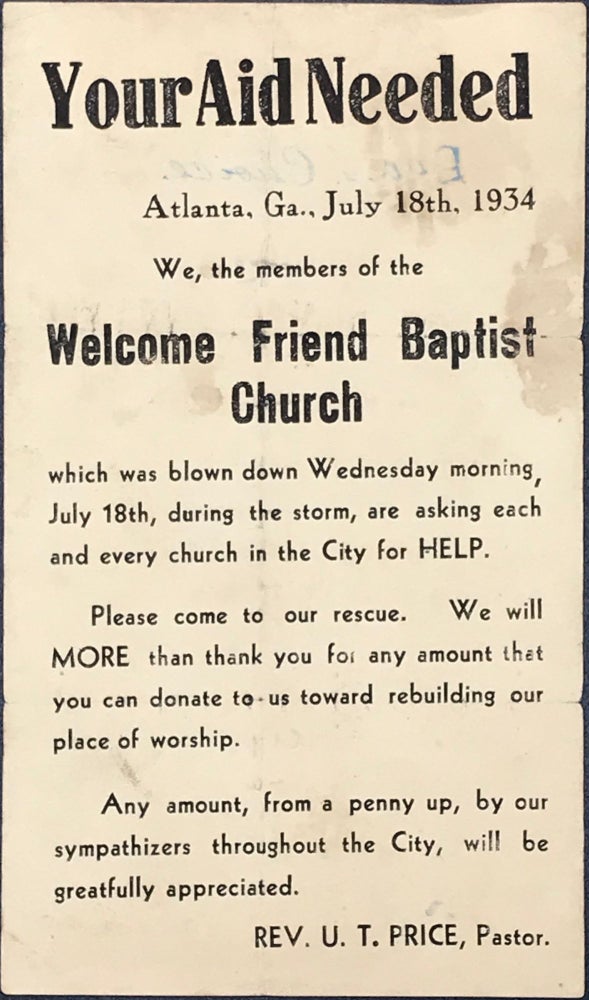 Item #61607 Your Aid Needed / Atlanta, Ga., July 18th, 1934 / We, the members of the / Welcome Friend Baptist / Church / which was blown down Wednesday morning, / July 18th, during the storm, are asking each / and every church in the City for HELP. / Please come to our rescue. We will / MORE than thank you for any amount that / you can donate to us toward rebuilding our / place of worship. / Any amount, from a penny up, by our / sympathizers throughout the City, will be / gratefully appreciated. / Rev. U.T. Price, Pastor." [complete text].