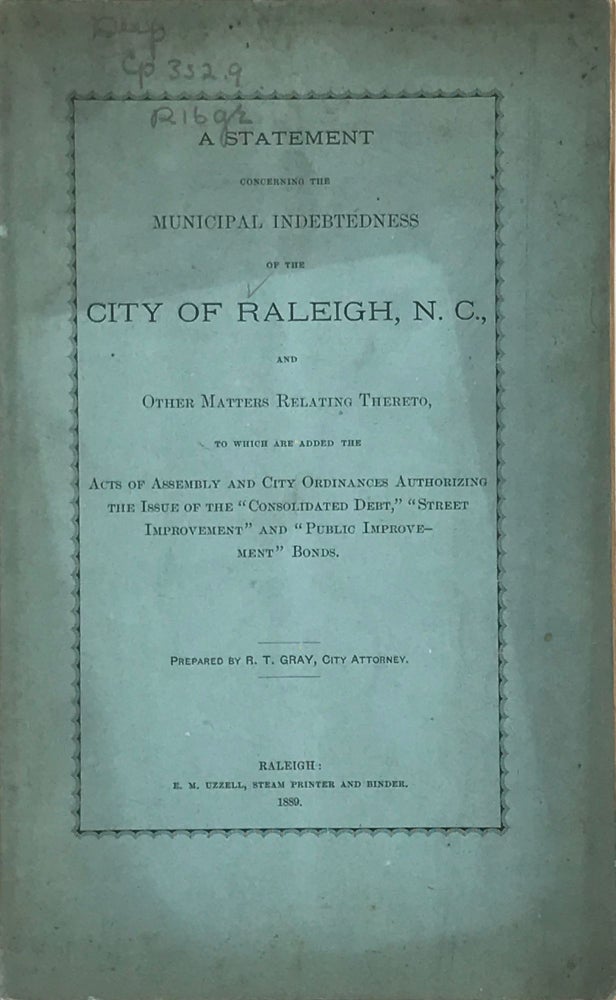 Item #63849 A STATEMENT CONCERNING THE MUNICIPAL INDEBTEDNESS of the City of Raleigh, N.C., and Other Matters Relating Thereto, To which Are added the Acts of Assembly and City Ordinances Authorizing the Issue of the "Consolidated Debt," "Street Improvement," and "Public Improvement" Bonds. R. T. Gray.