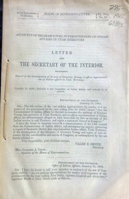 Item #63903 ACCOUNTS OF BRIGHAM YOUNG, SUPERINTENDENT OF INDIAN AFFAIRS IN UTAH TERRITORY. LETTER FROM THE SECRETARY OF THE INTERIOR, TRANSMITTING REPORT OF THE INVESTIGATION OF THE ACTS OF GOVERNOR YOUNG, EX OFFICIO SUPERINTENDENT OF INDIAN AFFAIRS IN UTAH TERRITORY. JANUARY 15, 1862. REFERRED TO THE COMMITTEE ON INDIAN AFFAIRS, AND ORDERED TO BE PRINTED. Caleb B. Smith, Secretary of the Interior.