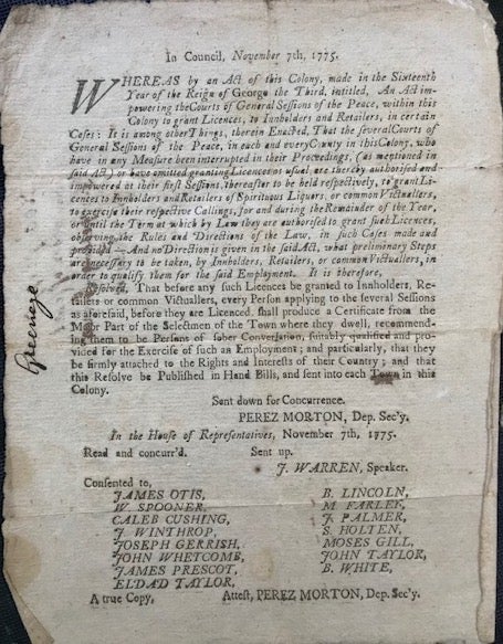 Item #63921 IN COUNCIL, NOVEMBER 7th, 1775. Whereas by an Act of this Colony, made in the Sixteenth Year of the Reign of George the Third, intitled, An Act impowering the Courts of General Sessions of the Peace, within this Colony to grant Licences, to Innholders and Retailers ... Resolved, that before any such licences be granted to Innholders, Retailers or common Victuallers, every person applying ... shall produce a Certificate from the Major Part of the Selectmen of the Town where they dwell, recommending them to be Persons of sober Conversation ... and particularly, that they be firmly attached to the Rights and Interests of their Country; and that this Resolve be Published in Hand Bills, and sent into each Town in this Colony. Perez. Dep. Sec'y Morton.