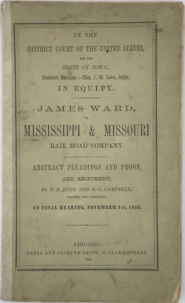 Item #64413 IN THE DISTRICT COURT OF THE UNITED STATES, for the State of Iowa, Southern Division -- Hon. J. M. Love, Judge, in Equity. James Ward vs. Mississippi & Missouri Rail Road Company. Abstract Pleadings and Proof, and Argument, by N. B. Judd and G. C. Campbell, Counsel for Defendant, on Final Hearing, November 1st, 1859 [cover title]. Mississippi River, Railroads.