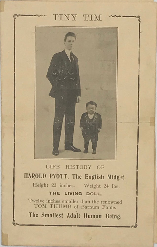 Item #64895 TINY TIM: LIFE HISTORY OF HAROLD PYOTT, THE ENGLISH MIDGET. Height 23 inches. Weight 24 lbs. The Living Doll. Twelve inches small than the renowned Tom Thumb of Barnum Fame. The Smallest Adult Human Being [complete text cover title].