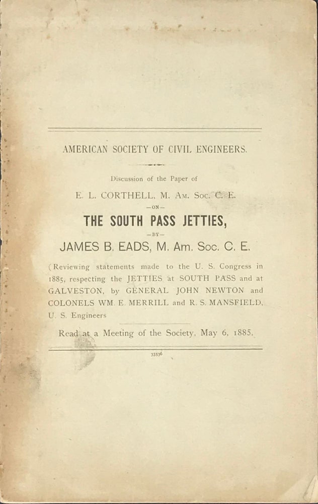 Item #65044 DISCUSSION OF THE PAPER OF E.L. CORTHELL, M. Am. Soc. C.E. on THE SOUTH PASS JETTIES, BY JAMES B. EADS, M. Am. Soc. C.E. (Reviewing statements made to the U.S. Congress in 1885, respecting the JETTIES at SOUTH PASS and at GALVESTON, by General John Newton and Colonels Wm. E. Merrill and R.S. Mansfield, U.S. Engineers). James B. Eads.