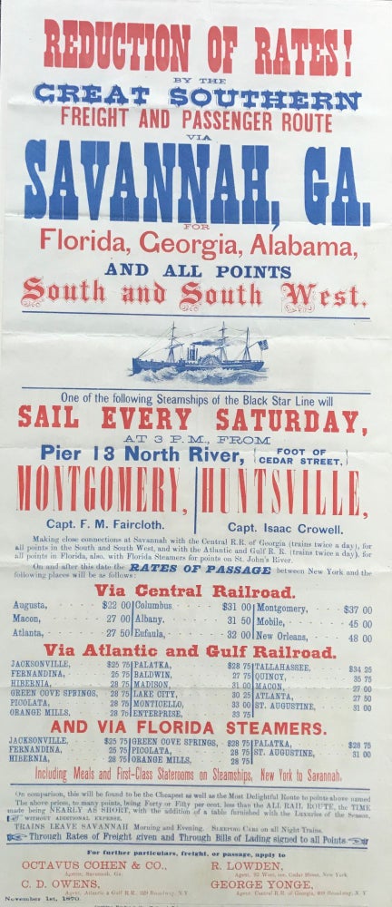 Item #65332 REDUCTION OF RATES! BY THE GREAT SOUTHERN FREIGHT AND PASSENGER ROUTE VIA SAVANNAH, GA. FOR FLORIDA, GEORGIA, ALABAMA, AND ALL POINTS SOUTH AND SOUTH WEST... [cut of a steamer]... One of the following Steamships of the Black Star Line will Sail Every Saturday... from Pier 13 North River... Montgomery, Capt. F. M. Faircloth; Huntsville, Capt. Isaac Crowell. [caption title and some text]
