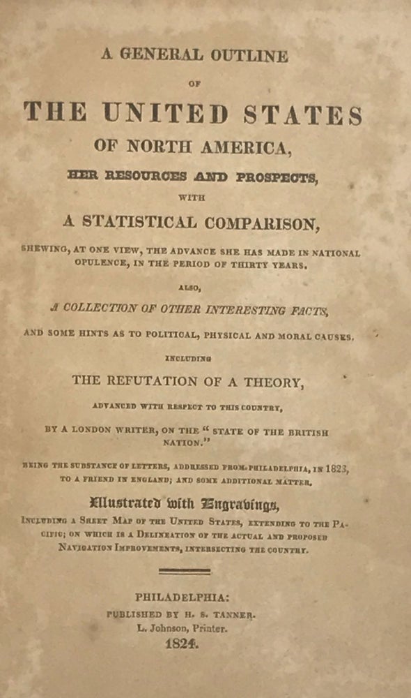 Item #65368 A GENERAL OUTLINE OF THE UNITED STATES OF NORTH AMERICA, Her Resources and Prospects, with a Statistical Comparison, Shewing, at One View, the Advance She Has Made in National Opulence, in the Period of Thirty Years. Also, a collection of other interesting facts, and some hints as to political, physical, and moral causes, including the refutation of a theory, advanced with respect to this country, by a London writer, on the "State of the British Nation." Being the substance of letters, addressed from Philadelphia, in 1823, to a friend in England, and some additional matter. Illustrated with engravings [and a map].