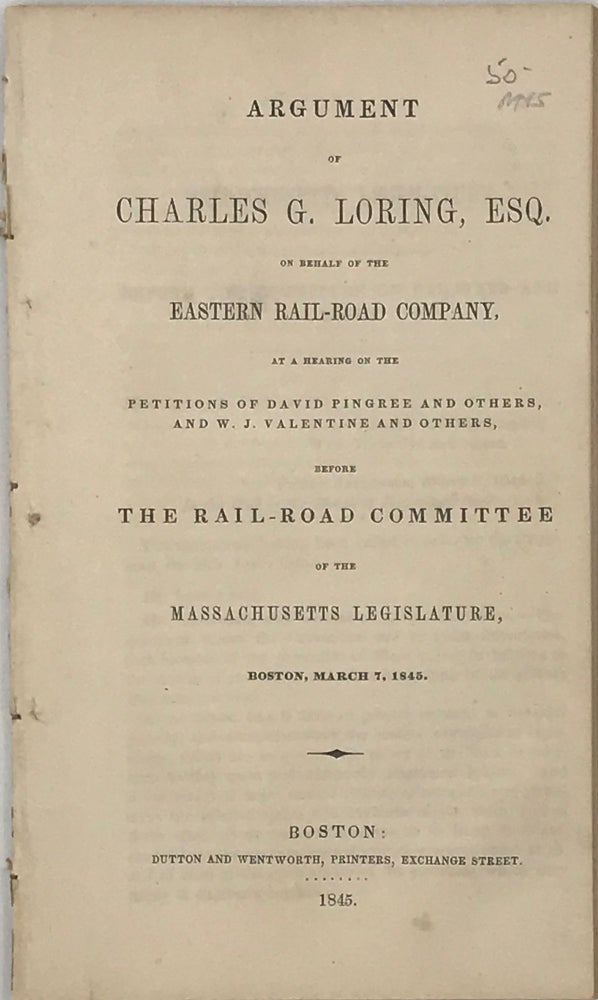 Item #65802 ARGUMENT OF CHARLES G. LORING, ESQ., on Behalf of the Eastern Rail-Road Company, at a Hearing on the Petitions of David Pingree and Others, and W.J Valentine and Others, before the Rail-Road Committee of the Massachusetts Legislature, Boston, March 7, 1845. Charles G. LORING.