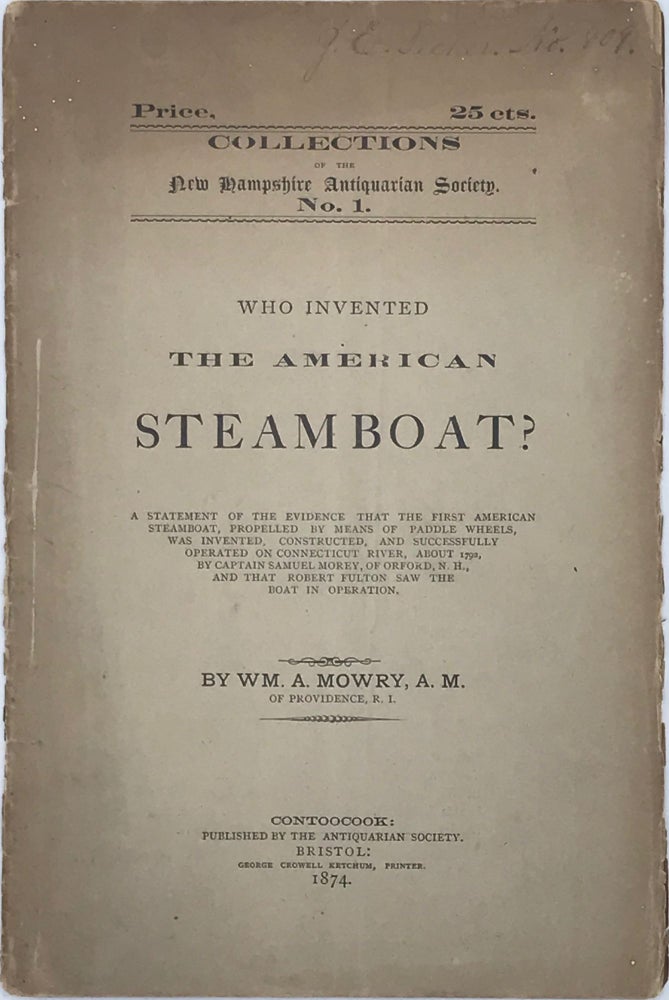 Item #65834 WHO INVENTED THE AMERICAN STEAMBOAT? A Statement of the Evidence that the First American Steamboat, Propelled by Means of Paddle Wheels, Was Invented, Constructed, and Successfully Operated on the Connecticut River, about 1792, by Captain Samuel Morey, of Orford, N.H., and that Robert Fulton Saw the Boat in Operation. William A. MOWRY.