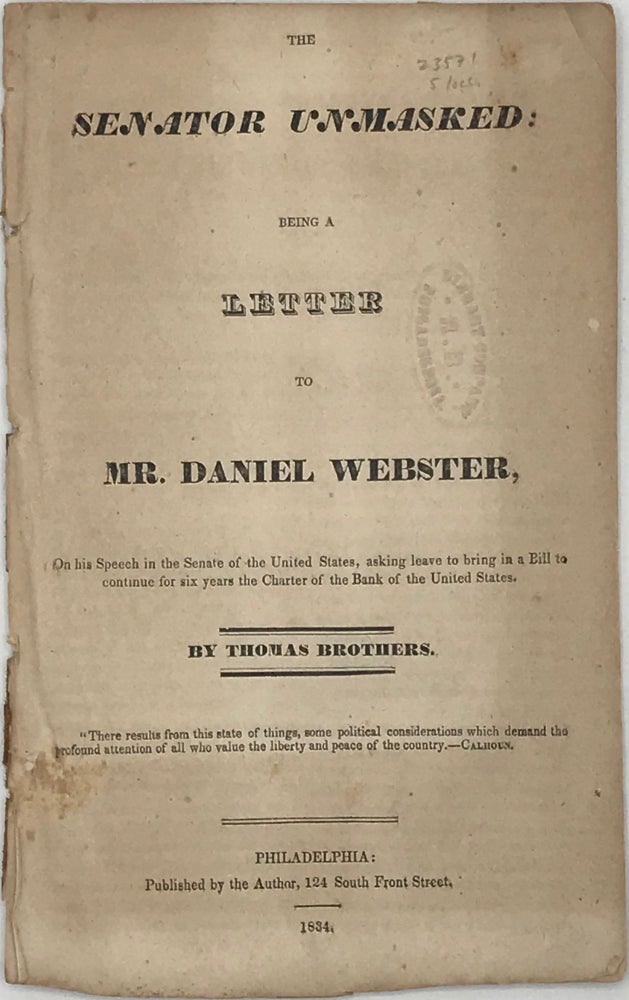 Item #65839 THE SENATOR UNMASKED; Being a Letter to Mr. Daniel Webster, on His Speech in the Senate of the United States, Asking Leave to bring in a Bill to Continue for Six Years the Charter of the Bank of the United States. Thomas BROTHERS.