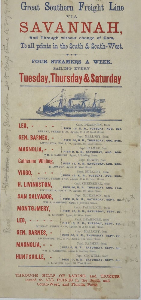 Item #65997 Great Southern Freight Line / via / Savannah, / And Through without change of Cars, / To all points in the South & South-West. / Four Steamers a Week / Sailing Every / Tuesday, Thursday & Saturday / [followed by a cut of a period steamship (1 ½ x 3 ¼ inches), 36 lines of text giving the names of 9 steamships, their captains, their pier berth, sailing dates in August and September, and personal or company names for their agents, and a final three lines of text concerning through bills of lading and tickets to “All Points in the South, and South-West, and Florida Ports.”