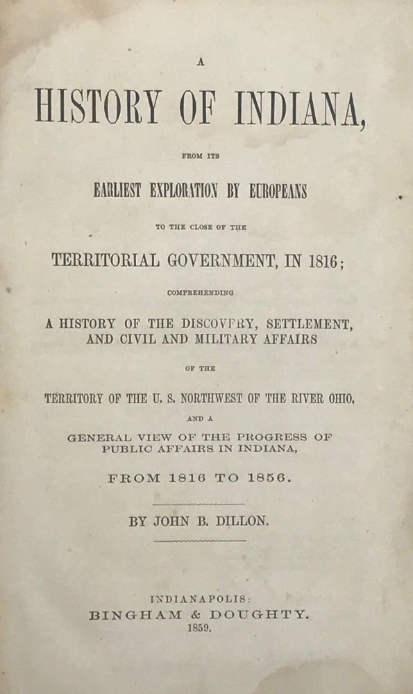 Item #67373 A HISTORY OF INDIANA, from Its Earliest Exploration by Europeans to the Close of Territorial Government, in 1816; Comprehending a History of the Discovery, Settlement, and Civil and Military Affairs of the Territory of the U.S. Northwest of the River Ohio. John B. DILLON.