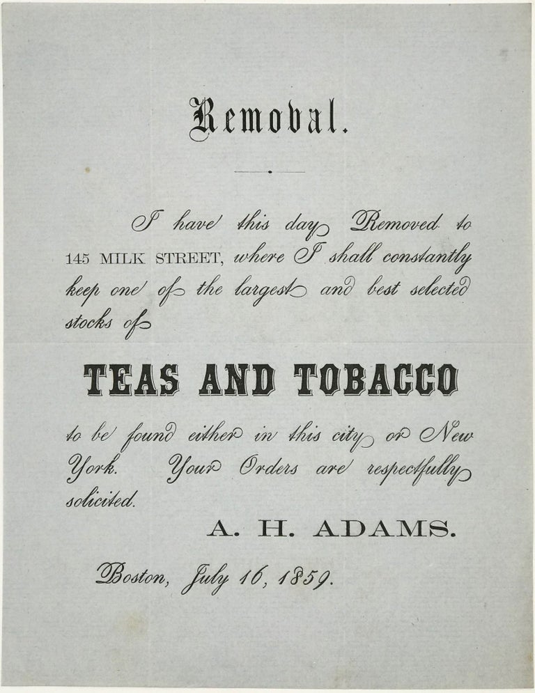 Item #67611 REMOVAL. / I HAVE THIS DAY REMOVED TO / 145 MILK STREET, WHERE I SHALL CONSTANTLY / KEEP ONE OF THE LARGEST AND BEST SELECTED / STOCKS OF / TEAS AND TOBACCO / TO BE FOUND EITHER IN THIS CITY OR NEW / YORK. YOUR ORDERS ARE RESPECTFULLY / SOLICTED./ A. H. ADAMS. /BOSTON, JULY 16, 1859. [text in full]